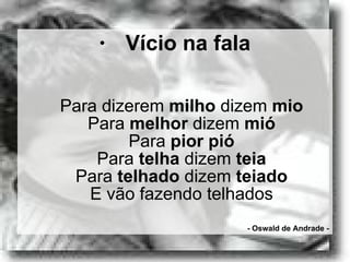 Vício na fala Para dizerem  milho  dizem  mio Para  melhor  dizem  mió Para  pior   pió Para  telha  dizem  teia Para  telhado  dizem  teiado E vão fazendo telhados - Oswald de Andrade - 