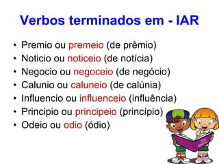 Verbos terminados em - IAR Premio ou  premeio  (de prêmio) Noticio ou  noticeio  (de notícia) Negocio ou  negoceio  (de negócio) Calunio ou  caluneio  (de calúnia) Influencio ou  influenceio  (influência) Principio ou  principeio  (princípio) Odeio ou  odio  (ódio)  