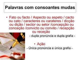 Palavras com consoantes mudas Fato ou facto / Aspecto ou aspeto / cacto ou cato / caracteres ou carateres / dicção ou dição / sector ou setor /concepção ou conceção /convicto ou convito / recepção ou receção  - dupla pronúncia e dupla grafia - Ação  - Única pronúncia e única grafia - 