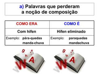 a)  Palavras que perderam a noção de composição COMO ERA  COMO É Com hífen   Hífen eliminado   Exemplo:  pára-quedas   manda-chuva   Exemplo:  paraquedas mandachuva   