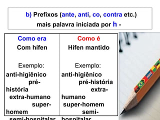 b)  Prefixos ( ante ,  anti ,  co ,  contra  etc.) mais palavra iniciada por  h  -   Como era Com hífen Exemplo:  anti-higiênico  pré-história  extra-humano  super-homem  semi-hospitalar  geo-história Como é Hífen mantido Exemplo:  anti-higiênico   pré-história  extra-humano  super-homem  semi-hospitalar  geo-história 
