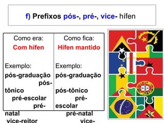 f)  Prefixos  pós -,  pré -,  vice -  hífen   Como era: Com hífen Exemplo:  pós-graduação  pós-tônico  pré-escolar  pré-natal  vice-reitor Como fica: Hífen mantido Exemplo:  pós-graduação  pós-tônico  pré-escolar  pré-natal  vice-reitor   