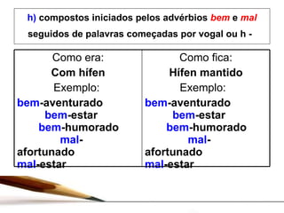 h)  compostos iniciados pelos advérbios  bem  e  mal   seguidos de palavras começadas por vogal ou h -   Como era: Com hífen Exemplo:  bem -aventurado   bem -estar   bem -humorado   mal -afortunado  mal -estar Como fica: Hífen mantido Exemplo:  bem -aventurado   bem -estar   bem -humorado   mal -afortunado  mal -estar 