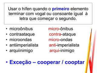 Usar o hífen quando o  primeiro  elemento terminar com vogal ou consoante igual  à letra que começar o segundo. microônibus  micro -ônibus  contraataque  contra -ataque microondas  micro -ondas  antiimperialista  anti -imperialista arquiinimigo  arqui -inimigo  Exceção – cooperar / cooptar 