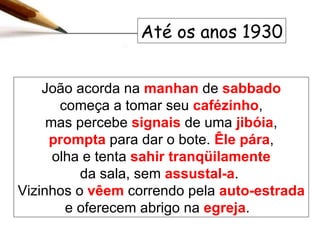 João acorda na  manhan  de  sabbado  começa a tomar seu  cafézinho , mas percebe  signais  de uma   jibóia ,  prompta  para dar o bote.  Êle   pára , olha e tenta  sahir tranqüilamente da sala, sem  assustal-a .  Vizinhos o  vêem  correndo pela  auto-estrada  e oferecem abrigo na  egreja .  Até os anos 1930 