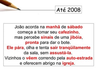 João acorda na  manhã  de  sábado começa a tomar seu  cafezinho , mas percebe  sinais  de uma   jibóia , pronta  para dar o bote.  Ele   pára , olha e tenta  sair tranqüilamente  da sala, sem  assustá-la .  Vizinhos o  vêem  correndo pela  auto-estrada  e oferecem abrigo na  igreja .  Até 2008 