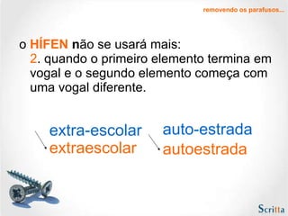 o  HÍFEN  n ão se usará mais: 2 . quando o primeiro elemento termina em vogal e o segundo elemento começa com uma vogal diferente.  extra-escolar auto-estrada extraescolar autoestrada removendo os parafusos... 