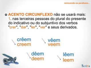 o  ACENTO CIRCUNFLEXO  não se usará mais: 1 . nas terceiras pessoas do plural do presente do indicativo ou do subjuntivo dos verbos " crer ", " dar ", " ler ", " ver " e seus derivados.  removendo os parafusos... creem dêem lêem vêem crêem veem deem leem 