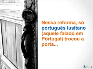Nessa reforma, só  português lusitano  (aquele falado em Portugal) trocou a porta... 
