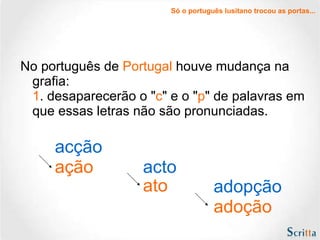 No português de  Portugal  houve mudança na grafia: 1 . desaparecerão o " c " e o " p " de palavras em que essas letras não são pronunciadas. acção ação acto ato adopção adoção Só o português lusitano trocou as portas... 