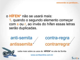 o  HÍFEN*   não se usará mais: 1 . quando o segundo elemento começar com  s  ou  r , ao invés do hífen essas letras serão duplicadas. removendo os parafusos... antissemita contrarregra anti-semita contra-regra saiba mais sobre os usos do  HÍFEN*  no site da Scritta www.scrittaonline.com.br 