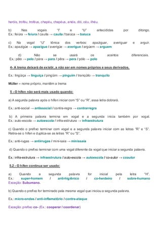 heróis, troféu, troféus, chapéu, chapéus, anéis, dói, céu, ilhéu.

       b)        Nas        vogais       “I”       e      “U”             antecididas          por        ditongo.
       Ex.: feiúra → feiura / cauíla → cauila / baiúca → baiuca

       c)    Na    vogal   “U”    tônica    dos    verbos:   apaziguar, averiguar                    e     arguir.
       Ex.: apazigúe → apazigue / averigúe → averigue / argúem → arguem

            d)        Não          se         usará         os                 acentos              diferenciais.
       Ex.: pêlo → pelo / pára → para / pêra → pera / pólo → polo

        4- A trema deixará de existir, a não ser em nomes próprios e seus derivados.

       Ex.: lingüiça → linguiça / pingüim → pinguim / tranqüilo → tranquilo

       Müller – nome próprio, mantêm a trema

        5 - O hífen não será mais usado quando:

       a) A segunda palavra após o hífen iniciar com “S” ou “R”, essa letra dobrará.

       Ex.: anti-social → antissocial / contra-regra → contrarregra

       b) A primeira palavra termina em vogal e a segunda inicia também por vogal.
       Ex.: auto-escola → autoescola / infra-estrutura → infraestrutura

       c) Quando o prefixo terminar com vogal e a segunda palavra iniciar com as letras “R” e “S”.
       Retira-se o hífen e duplica-se as letras “R” ou “S”.

       Ex.: anti-rugas → antirrugas / mini-saia → minissaia

Quan d) Quando o prefixo terminar com uma vogal diferente da vogal que iniciar a segunda palavra.

       Ex.: infra-estrutura → infraestrutura / auto-escola → autoescola / co-autor → coautor

       5.2 - O hífen continua ser usado:

       a)    Quando     a           segunda      palavra           for      inicial     pela      letra   “H”.
       Ex.:   super-homem            /   anti-higiênico        /         co-herdeiro      /      sobre-humano
       Exceção: Subumano.

       b) Quando o prefixo for terminado pela mesma vogal que iniciou a segunda palavra.

       Ex.: micro-ondas / anti-inflamatório / contra-ataque

       Exceção: prefixo co- (Ex.: cooperar / coordenar)
 