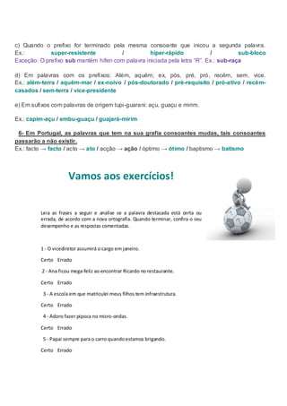 c) Quando o prefixo for terminado pela mesma consoante que inicou a segunda palavra.
Ex.:         super-resistente         /           hiper-rápido            /          sub-bloco
Exceção: O prefixo sub mantém hífen com palavra iniciada pela letra “R”. Ex.: sub-raça

d) Em palavras com os prefixos: Além, aquém, ex, pós, pré, pró, recém, sem, vice.
Ex.: além-terra / aquém-mar / ex-noivo / pós-doutorado / pré-requisito / pró-ativo / recém-
casados / sem-terra / vice-presidente

e) Em sufixos com palavras de origem tupi-guarani: açu, guaçu e mirim.

Ex.: capim-açu / embu-guaçu / guajará-mirim

 6- Em Portugal, as palavras que tem na sua grafia consoantes mudas, tais consoantes
passarão a não existir.
Ex.: facto → facto / acto → ato / acção → ação / óptimo → ótimo / baptismo → batismo




                      Vamos aos exercícios!


         Leia as frases a seguir e analise se a palavra destacada está certa ou
         errada, de acordo com a nova ortografia. Quando terminar, confira o seu
         desempenho e as respostas comentadas.



         1 - O vicediretor assumirá o cargo em janeiro.

         Certo Errado

          2 - Ana ficou mega-feliz ao encontrar Ricardo no restaurante.

         Certo Errado

          3 - A escola em que matriculei meus filhos tem infraestrutura.

         Certo Errado

          4 - Adoro fazer pipoca no micro-ondas.

         Certo Errado

          5 - Papai sempre para o carro quando estamos brigando.

         Certo Errado
 