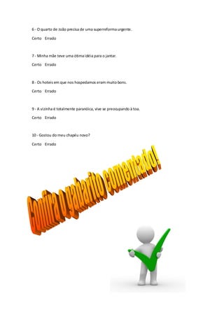 6 - O quarto de João precisa de uma superreforma urgente.

Certo Errado



7 - Minha mãe teve uma ótima idéia para o jantar.

Certo Errado



8 - Os hoteis em que nos hospedamos eram muito bons.

Certo Errado



9 - A vizinha é totalmente paranóica, vive se preocupando à toa.

Certo Errado



10 - Gostou do meu chapéu novo?

Certo Errado
 