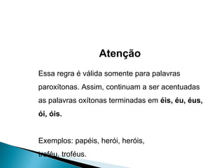 Atenção Essa regra é válida somente para palavras paroxítonas. Assim, continuam a ser acentuadas as palavras oxítonas terminadas em  éis, éu, éus, ói, óis.  Exemplos: papéis, herói, heróis, troféu, troféus. 
