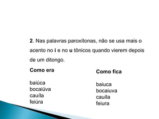 2 . Nas palavras paroxítonas, não se usa mais o acento no  i  e no  u  tônicos quando vierem depois de um ditongo. Como era  baiúca  bocaiúva  cauíla  feiúra Como fica baiuca bocaiuva cauíla  feiura 