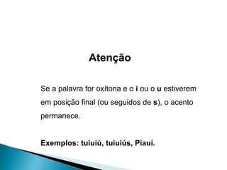 Atenção Se a palavra for oxítona e o  i  ou o  u  estiverem em posição final (ou seguidos de  s ), o acento permanece. Exemplos: tuiuiú, tuiuiús, Piauí. 