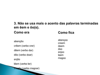 3. Não se usa mais o acento das palavras terminadas em êem e ôo(s). Como era abençôo  crêem (verbo crer)  dêem (verbo dar)  dôo (verbo doar)  enjôo  lêem (verbo ler)  magôo (verbo magoar)  Como fica abençoo creem deem doo enjoo leem magoo 
