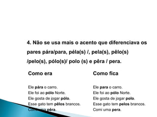 4. Não se usa mais o acento que diferenciava os pares pára/para, péla(s) /, pela(s), pêlo(s) /pelo(s), pólo(s)/ polo (s) e pêra / pera. Como era Ele  pára  o carro. Ele foi ao  pólo  Norte.  Ele gosta de jogar  pólo .  Esse gato tem  pêlos  brancos.  Comi uma  pêra .  Como fica Ele  para  o carro. Ele foi ao  pólo  Norte. Ele gosta de jogar  polo . Esse gato tem  pelos  brancos. Comi uma  pera . 