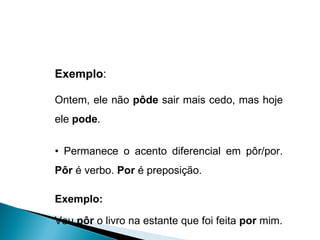 Exemplo :  Ontem, ele não  pôde  sair mais cedo, mas hoje ele  pode . •  Permanece o acento diferencial em pôr/por.  Pôr  é verbo.  Por  é preposição. Exemplo:   Vou  pôr  o livro na estante que foi feita  por  mim. 