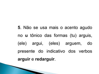 5 . Não se usa mais o acento agudo no  u  tônico das formas (tu) arguis, (ele) argui, (eles) arguem, do presente do indicativo dos verbos  arguir  e  redarguir . 