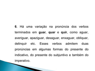 6 . Há uma variação na pronúncia dos verbos terminados em  guar ,  quar  e  quir , como aguar, averiguar, apaziguar, desaguar, enxaguar, obliquar, delinquir etc. Esses verbos admitem duas pronúncias em algumas formas do presente do indicativo, do presente do subjuntivo e também do imperativo. 