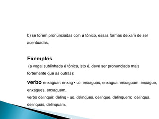 b) se forem pronunciadas com  u  tônico, essas formas deixam de ser acentuadas. Exemplos (a vogal sublinhada é tônica, isto é, deve ser pronunciada mais fortemente que as outras): verbo  enxaguar: enxag • uo, enxaguas, enxagua, enxaguam; enxague, enxagues, enxaguem. verbo delinquir: delinq • uo, delinques, delinque, delinquem;  delinqua, delinquas, delinquam. 