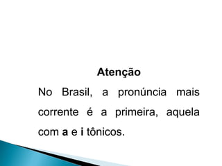 Atenção No Brasil, a pronúncia mais corrente é a primeira, aquela com  a  e  i  tônicos. 