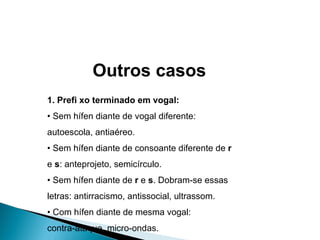 1. Prefi xo terminado em vogal: •  Sem hífen diante de vogal diferente: autoescola, antiaéreo. •  Sem hífen diante de consoante diferente de  r e  s : anteprojeto, semicírculo. •  Sem hífen diante de  r  e  s . Dobram-se essas letras: antirracismo, antissocial, ultrassom. •  Com hífen diante de mesma vogal: contra-ataque, micro-ondas. Outros casos 