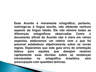 Esse Acordo é meramente ortográfico; portanto, restringe-se à língua escrita, não afetando nenhum aspecto da língua falada. Ele não elimina todas as diferenças ortográficas observadas Como o documento oficial do Acordo não é claro em vários aspectos, elaboramos um roteiro com o que foi possível estabelecer objetivamente sobre as novas regras. Esperamos que este guia sirva de orientação básica para aqueles que desejam resolver rapidamente suas dúvidas sobre as mudanças introduzidas na ortográfica brasileira, sem preocupação com questões teóricas. 