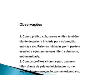Observações 1. Com o prefixo sub, usa-se o hífen também diante de palavra iniciada por r sub-região, sub-raça etc. Palavras iniciadas por h perdem essa letra e juntam-se sem hífen: subumano, subumanidade. 2. Com os prefixos circum e pan, usa-se o hífen diante de palavra iniciada por m, n e vogal: circum-navegação, pan-americano etc. 