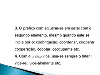 3 . O prefixo com aglutina-se em geral com o segundo elemento, mesmo quando este se inicia por  o : coobrigação, coordenar, cooperar, cooperação, cooptar, coocupante etc. 4 . Com o  prefixo  vice, usa-se sempre o hífen: vice-rei, vice-almirante etc. 