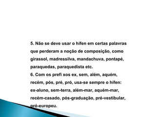 5. Não se deve usar o hífen em certas palavras que perderam a noção de composição, como girassol, madressilva, mandachuva, pontapé, paraquedas, paraquedista etc. 6. Com os prefi xos ex, sem, além, aquém, recém, pós, pré, pró, usa-se sempre o hífen: ex-aluno, sem-terra, além-mar, aquém-mar, recém-casado, pós-graduação, pré-vestibular, pró-europeu. 