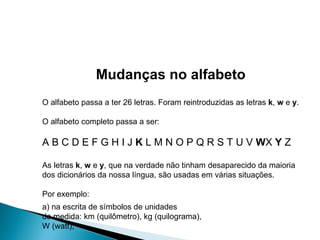 Mudanças no alfabeto O alfabeto passa a ter 26 letras. Foram reintroduzidas as letras  k ,  w  e  y . O alfabeto completo passa a ser: A B C D E F G H I J  K  L M N O P Q R S T U V  W X  Y  Z As letras  k ,  w  e  y , que na verdade não tinham desaparecido da maioria dos dicionários da nossa língua, são usadas em várias situações.  Por exemplo: a) na escrita de símbolos de unidades de medida: km (quilômetro), kg (quilograma), W (watt); 
