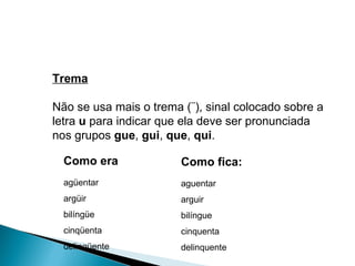 Trema Não se usa mais o trema (¨), sinal colocado sobre a letra  u  para indicar que ela deve ser pronunciada nos grupos  gue ,  gui ,  que ,  qui . Como era agüentar  argüir  bilíngüe  cinqüenta  delinqüente Como fica: aguentar arguir bilíngue cinquenta delinquente 