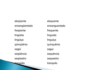 eloqüente  ensangüentado  freqüente  lingüeta  lingüiça  qüinqüênio  sagüi  seqüência  seqüestro  tranqüilo eloquente ensanguentado frequente lingueta linguiça quinquênio sagui sequência sequestro tranquilo 