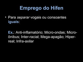 Emprego do Hífen
• Para separar vogais ou consoantes
  iguais:

 Ex.: Anti-inflamatório; Micro-ondas; Micro-
 ônibus; Inter-racial; Mega-apagão; Hiper-
 real; Infra-axilar
 