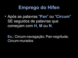 Emprego do Hífen
• Após as palavras “Pan” ou “Circum”
  SE seguidos de palavras que
  começam com H, M ou N.

 Ex.: Circum-navegação; Pan-negritude;
 Circum-murados
 