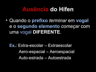 Ausência do Hífen
• Quando o prefixo terminar em vogal
  e o segundo elemento começar com
  uma vogal DIFERENTE.

 Ex.: Extra-escolar – Extraescolar
      Aero-espacial – Aeroespacial
      Auto-estrada – Autoestrada
 