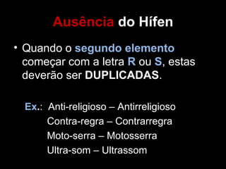 Ausência do Hífen
• Quando o segundo elemento
  começar com a letra R ou S, estas
  deverão ser DUPLICADAS.

  Ex.: Anti-religioso – Antirreligioso
       Contra-regra – Contrarregra
       Moto-serra – Motosserra
       Ultra-som – Ultrassom
 