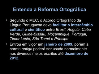 Entenda a Reforma Ortográfica

• Segundo o MEC, o Acordo Ortográfico da
  Língua Portuguesa deve facilitar o intercâmbio
  cultural e científico entre Brasil, Angola, Cabo
  Verde, Guiné-Bissau, Moçambique, Portugal,
  Timor Leste, São Tomé e Príncipe.
• Entrou em vigor em janeiro de 2009, porém a
  norma antiga poderá ser usada normalmente
  nos diversos meios escritos até dezembro de
  2012.
 