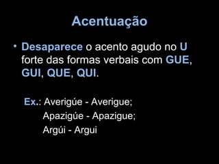 Acentuação
• Desaparece o acento agudo no U
  forte das formas verbais com GUE,
  GUI, QUE, QUI.

  Ex.: Averigúe - Averigue;
       Apazigúe - Apazigue;
       Argúi - Argui
 