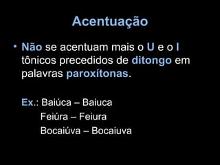 Acentuação
• Não se acentuam mais o U e o I
  tônicos precedidos de ditongo em
  palavras paroxítonas.

 Ex.: Baiúca – Baiuca
      Feiúra – Feiura
      Bocaiúva – Bocaiuva
 