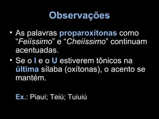 Observações
• As palavras proparoxítonas como
  “Feiíssimo” e “Cheiíssimo” continuam
  acentuadas.
• Se o I e o U estiverem tônicos na
  última sílaba (oxítonas), o acento se
  mantém.

 Ex.: Piauí; Teiú; Tuiuiú
 