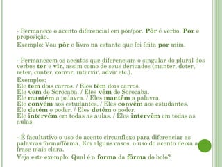    - Permanece o acento diferencial em pôr/por. Pôr é verbo. Por é
    preposição.
   Exemplo: Vou pôr o livro na estante que foi feita por mim.

   - Permanecem os acentos que diferenciam o singular do plural dos
    verbos ter e vir, assim como de seus derivados (manter, deter,
    reter, conter, convir, intervir, advir etc.).
   Exemplos:
    Ele tem dois carros. / Eles têm dois carros.
    Ele vem de Sorocaba. / Eles vêm de Sorocaba.
    Ele mantém a palavra. / Eles mantêm a palavra.
    Ele convém aos estudantes. / Eles convêm aos estudantes.
    Ele detém o poder. / Eles detêm o poder.
    Ele intervém em todas as aulas. / Eles intervêm em todas as
    aulas.

   - É facultativo o uso do acento circunflexo para diferenciar as
    palavras forma/fôrma. Em alguns casos, o uso do acento deixa a
    frase mais clara.
   Veja este exemplo: Qual é a forma da fôrma do bolo?
 
