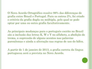    O Novo Acordo Ortográfico resolve 98% das diferenças de
    grafia entre Brasil e Portugal. Para os outros 2%, foi criado
    o critério da grafia dupla ou múltipla, pelo qual se pode
    optar por uma ou outra grafia facultativamente.

   As principais mudanças para o português escrito no Brasil
    são a inclusão das letras K, W e Y no alfabeto, a abolição do
    trema, a supressão de alguns acentos nas palavras
    paroxítonas e ainda a alteração nas regras de uso do hífen.

   A partir de 1 de janeiro de 2013, a grafia correta da língua
    portuguesa será a prevista no Novo Acordo.
 