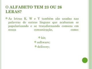 O ALFABETO TEM 23 OU 26
LERAS?
   As letras K, W e Y também são usadas nas
    palavras de outras línguas que acabaram se
    popularizando e se transformando comuns em
    nossa           comunicação,          como:

                       kit;
                    software;

                    delivery;
 