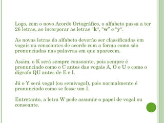    Logo, com o novo Acordo Ortográfico, o alfabeto passa a ter
    26 letras, ao incorporar as letras “k“, “w” e “y“.

    As novas letras do alfabeto deverão ser classificadas em
    vogais ou consoantes de acordo com a forma como são
    pronunciadas nas palavras em que aparecem.

    Assim, o K será sempre consoante, pois sempre é
    pronunciado como o C antes das vogais A, O e U e como o
    dígrafo QU antes de E e I.

    Já o Y será vogal (ou semivogal), pois normalmente é
    pronunciado como se fosse um I. 

    Entretanto, a letra W pode assumir o papel de vogal ou
    consoante.
 
