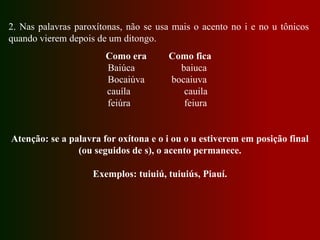 2. Nas palavras paroxítonas, não se usa mais o acento no i e no u tônicos
quando vierem depois de um ditongo.
Como era Como fica
Baiúca baiuca
Bocaiúva bocaiuva
cauíla cauila
feiúra feiura
Atenção: se a palavra for oxítona e o i ou o u estiverem em posição final
(ou seguidos de s), o acento permanece.
Exemplos: tuiuiú, tuiuiús, Piauí.
 