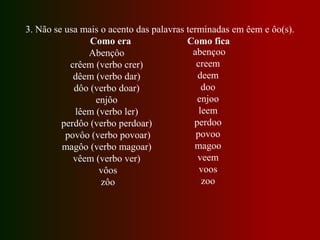 3. Não se usa mais o acento das palavras terminadas em êem e ôo(s).
Como era Como fica
Abençôo
crêem (verbo crer)
dêem (verbo dar)
dôo (verbo doar)
enjôo
lêem (verbo ler)
perdôo (verbo perdoar)
povôo (verbo povoar)
magôo (verbo magoar)
vêem (verbo ver)
vôos
zôo
abençoo
creem
deem
doo
enjoo
leem
perdoo
povoo
magoo
veem
voos
zoo
 